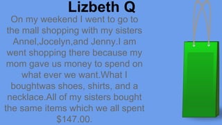 On my weekend I went to go to
the mall shopping with my sisters
Annel,Jocelyn,and Jenny.I am
went shopping there because my
mom gave us money to spend on
what ever we want.What I
boughtwas shoes, shirts, and a
necklace.All of my sisters bought
the same items which we all spent
$147.00.
Lizbeth Q
 