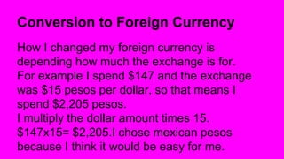 Conversion to Foreign Currency
How I changed my foreign currency is
depending how much the exchange is for.
For example I spend $147 and the exchange
was $15 pesos per dollar, so that means I
spend $2,205 pesos.
I multiply the dollar amount times 15.
$147x15= $2,205.I chose mexican pesos
because I think it would be easy for me.
 