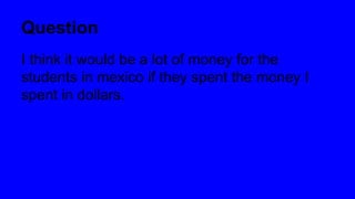 Question
I think it would be a lot of money for the
students in mexico if they spent the money I
spent in dollars.
 