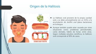 Origen de la Halitosis
 La Halitosis oral proviene de la propia cavidad
oral y se debe principalmente (en un 41%) a la
acumulación de biofilm oral (placa bacteriana)
en la lengua.
 Aunque también puede estar causada por otras
situaciones como: problemas periodontales,
caries dentales, hábito de fumar, entre otras.
Según múltiples estudios científicos, la Halitosis
oral corresponde al 90% de casos.
 