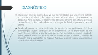 DIAGNÓSTICO
 Halitosis es difícil de diagnosticar, ya que es improbable que uno mismo detecte
su propio mal aliento. En algunos casos el mal aliento simplemente se
sospecha. Ante la duda, se recomienda consultar el tema con alguna persona
de confianza, quien podrá detectar con mayor facilidad la presencia de mal
aliento.
 Desde el punto de vista asistencial, la ayuda de un profesional del área
odontológica puede contribuir en el diagnóstico. En la exploración de un
paciente con Halitosis se involucran aspectos fundamentales, como el estado de
salud general junto con el estilo de vida (costumbres y hábitos), también la
situación oral y sus hábitos de higiene. Además, se debe realizar una medición
cuantitativa del mal aliento.
 