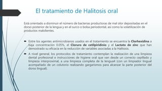 El tratamiento de Halitosis oral
Está orientado a disminuir el número de bacterias productoras de mal olor depositadas en el
dorso posterior de la lengua y en el surco o bolsa periodontal, así como la volatilización de
productos malolientes.
 Entre los agentes antimicrobianos usados en el tratamiento se encuentra la Clorhexidina a
baja concentración 0.05%, el Cloruro de cetilpiridinio y el Lactato de zinc que han
demostrado su eficacia en la reducción de variables asociadas a la Halitosis.
 A nivel general, los protocolos de tratamiento contemplan la realización de una limpieza
dental profesional e instrucciones de higiene oral que van desde un correcto cepillado y
limpieza interproximal, a una limpieza completa de la lengua4 (con un limpiador lingual
acompañado de un colutorio realizando gargarismos para alcanzar la parte posterior del
dorso lingual).
 