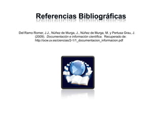 Del Ramo Romer, J.J., Núñez de Murga, J., Núñez de Murga, M. y Pertusa Grau, J.
(2009). Documentación e información científica. Recuperado de:
http://ocw.uv.es/ciencias/2-1/1_documentacion_informacion.pdf
 