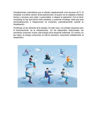 Actualizaciones automáticas que no afectan negativamente a los recursos de TI. Al
actualizar a la última versión de las aplicaciones, el usuario se ve obligado a dedicar
tiempo y recursos para volver a personalizar e integrar la aplicación. Con el cloud
computing no hay que decidir entre actualizar y conservar el trabajo, dado que esas
personalizaciones e integraciones se conservan automáticamente durante la
actualización.
Contribuye al uso eficiente de la energía. En este caso, a la energía requerida para
el funcionamiento de la infraestructura. En los datacenters tradicionales, los
servidores consumen mucha más energía de la requerida realmente. En cambio, en
las nubes, la energía consumida es sólo la necesaria, reduciendo notablemente el
desperdicio.
 