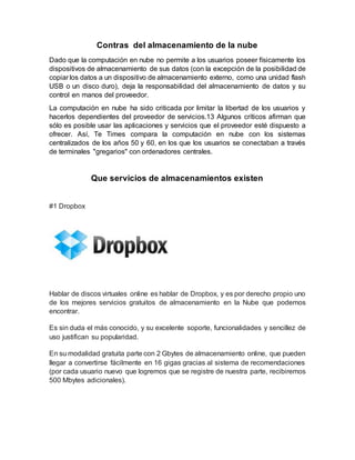 Contras del almacenamiento de la nube
Dado que la computación en nube no permite a los usuarios poseer físicamente los
dispositivos de almacenamiento de sus datos (con la excepción de la posibilidad de
copiar los datos a un dispositivo de almacenamiento externo, como una unidad flash
USB o un disco duro), deja la responsabilidad del almacenamiento de datos y su
control en manos del proveedor.
La computación en nube ha sido criticada por limitar la libertad de los usuarios y
hacerlos dependientes del proveedor de servicios.13 Algunos críticos afirman que
sólo es posible usar las aplicaciones y servicios que el proveedor esté dispuesto a
ofrecer. Así, Te Times compara la computación en nube con los sistemas
centralizados de los años 50 y 60, en los que los usuarios se conectaban a través
de terminales "gregarios" con ordenadores centrales.
Que servicios de almacenamientos existen
#1 Dropbox
Hablar de discos virtuales online es hablar de Dropbox, y es por derecho propio uno
de los mejores servicios gratuitos de almacenamiento en la Nube que podemos
encontrar.
Es sin duda el más conocido, y su excelente soporte, funcionalidades y sencillez de
uso justifican su popularidad.
En su modalidad gratuita parte con 2 Gbytes de almacenamiento online, que pueden
llegar a convertirse fácilmente en 16 gigas gracias al sistema de recomendaciones
(por cada usuario nuevo que logremos que se registre de nuestra parte, recibiremos
500 Mbytes adicionales).
 