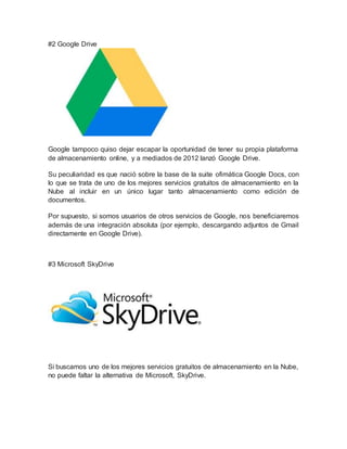 #2 Google Drive
Google tampoco quiso dejar escapar la oportunidad de tener su propia plataforma
de almacenamiento online, y a mediados de 2012 lanzó Google Drive.
Su peculiaridad es que nació sobre la base de la suite ofimática Google Docs, con
lo que se trata de uno de los mejores servicios gratuitos de almacenamiento en la
Nube al incluir en un único lugar tanto almacenamiento como edición de
documentos.
Por supuesto, si somos usuarios de otros servicios de Google, nos beneficiaremos
además de una integración absoluta (por ejemplo, descargando adjuntos de Gmail
directamente en Google Drive).
#3 Microsoft SkyDrive
Si buscamos uno de los mejores servicios gratuitos de almacenamiento en la Nube,
no puede faltar la alternativa de Microsoft, SkyDrive.
 