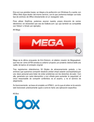 Dos son sus grandes bazas: se integra a la perfección con Windows 8 y cuenta con
Office Web Apps dentro del mismo servicio, con lo que podremos trabajar con todo
tipo de archivos de Office directamente en un navegador web.
Para utilizar SkyDrive, podemos asociar nuestra propia dirección de correo
electrónico sin necesidad que sea de Outlook.com (ya que también es compatible
con Yahoo! o Gmail, por ejemplo).
#4 Mega
Mega es la última propuesta de Kim Dotcom, el célebre creador de Megaupload,
que tras ver cómo el FBI cerraba su anterior proyecto por piratería dedició darle una
vuelta de tuerca al concepto original.
Tras registrarnos obtendremos 50 Gbytes de almacenamiento gratuito, y los
archivos que queramos compartir desde la unidad virtual estarán acompañados por
una clave personal para tratar de evitar problemas con los derechos de autor. Con
ella, generada con cada intercambio y con cifrado para aumentar la seguridad, el
único responsable de compartir contenidos es el usuario, y no el servicio de
alojamiento.
Su funcionamiento se basa al completo en HTML5, con lo que al entrar en la versión
web funcionará prácticamente igual a como lo haría una aplicación específica.
#5 Box
 