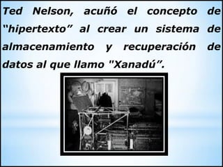Ted Nelson, acuñó el concepto de
“hipertexto” al crear un sistema de
almacenamiento y recuperación de
datos al que llamo "Xanadú”.
 