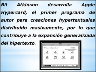 Bil Atkinson desarrolla Apple
Hypercard, el primer programa de
autor para creaciones hypertextuales
distribuido masivamente, por lo que
contribuye a la expansión generalizada
del hipertexto.
 