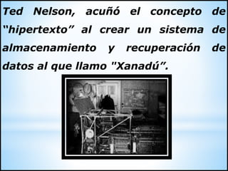 Ted Nelson, acuñó el concepto de
“hipertexto” al crear un sistema de
almacenamiento y recuperación de
datos al que llamo "Xanadú”.