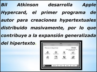 Bil Atkinson desarrolla Apple
Hypercard, el primer programa de
autor para creaciones hypertextuales
distribuido masivamente, por lo que
contribuye a la expansión generalizada
del hipertexto.