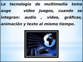 La tecnología de multimedia toma
auge video juegos, cuando se
integran: audio , video, gráficas,
animación y texto al mismo tiempo.