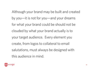 12
Although your brand may be built and created
by you—it is not for you—and your dreams
for what your brand could be shou...