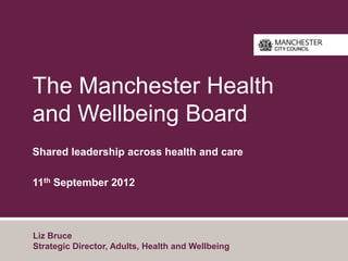 The Manchester Health
and Wellbeing Board
Shared leadership across health and care

11th September 2012



Liz Bruce
Strategic Director, Adults, Health and Wellbeing
 