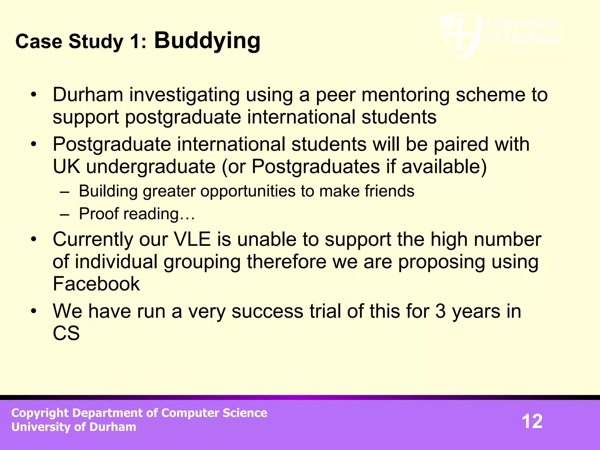 Case Study 1:  Buddying Durham investigating using a peer mentoring scheme to support postgraduate international students Postgraduate international students will be paired with UK undergraduate (or Postgraduates if available) Building greater opportunities to make friends Proof reading… Currently our VLE is unable to support the high number of individual grouping therefore we are proposing using Facebook We have run a very success trial of this for 3 years in CS 