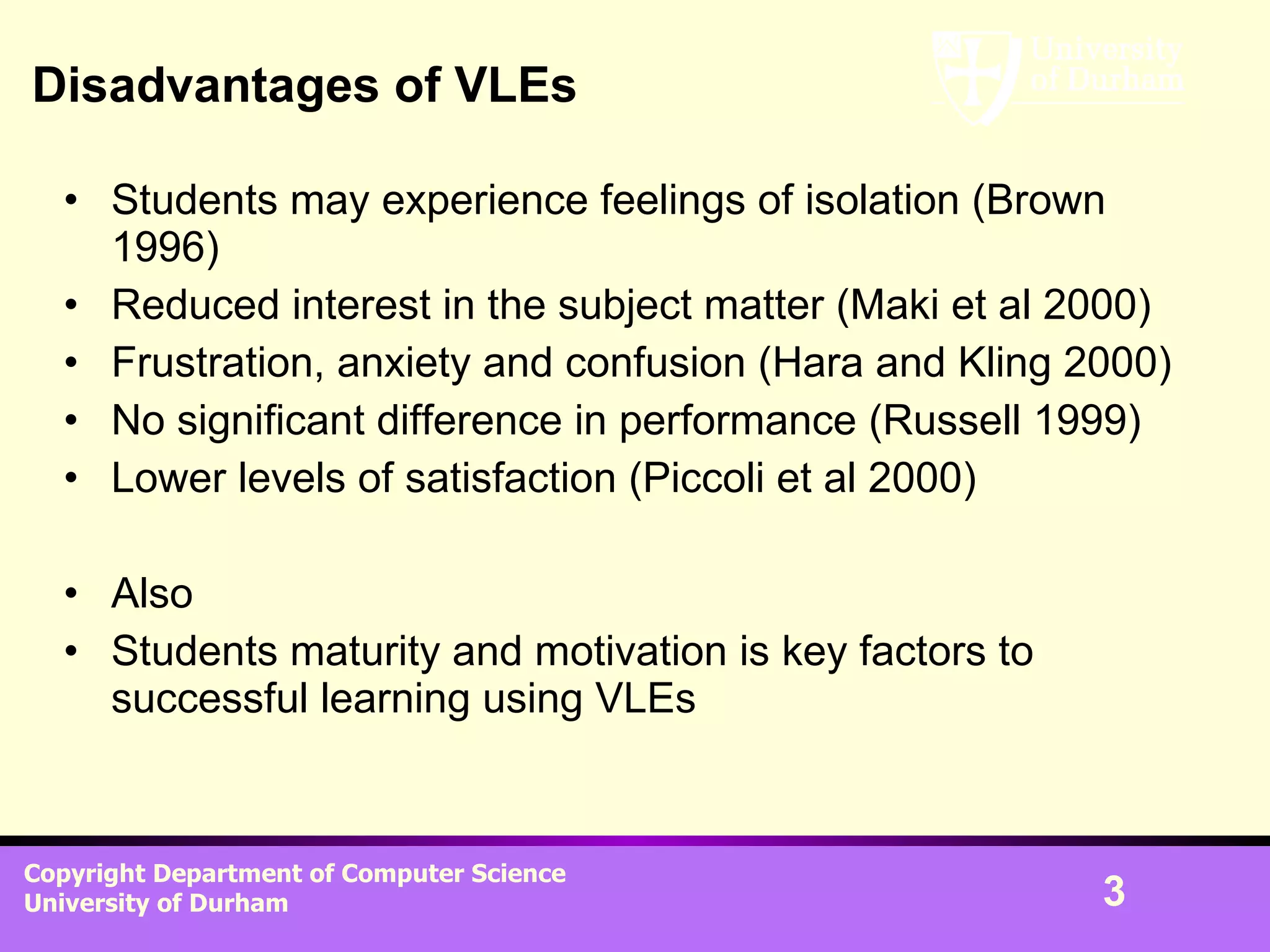 Disadvantages of VLEs Students may experience feelings of isolation (Brown 1996) Reduced interest in the subject matter (Maki et al 2000) Frustration, anxiety and confusion (Hara and Kling 2000) No significant difference in performance (Russell 1999) Lower levels of satisfaction (Piccoli et al 2000) Also Students maturity and motivation is key factors to successful learning using VLEs 