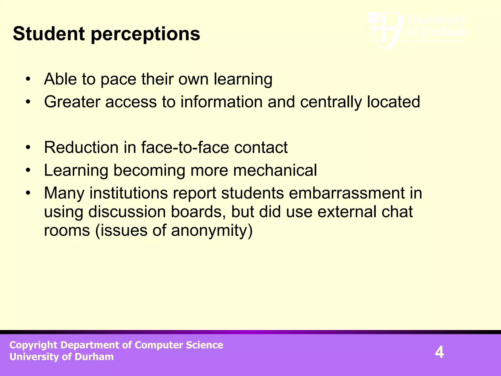 Student perceptions Able to pace their own learning Greater access to information and centrally located Reduction in face-to-face contact Learning becoming more mechanical Many institutions report students embarrassment in using discussion boards, but did use external chat rooms (issues of anonymity)  