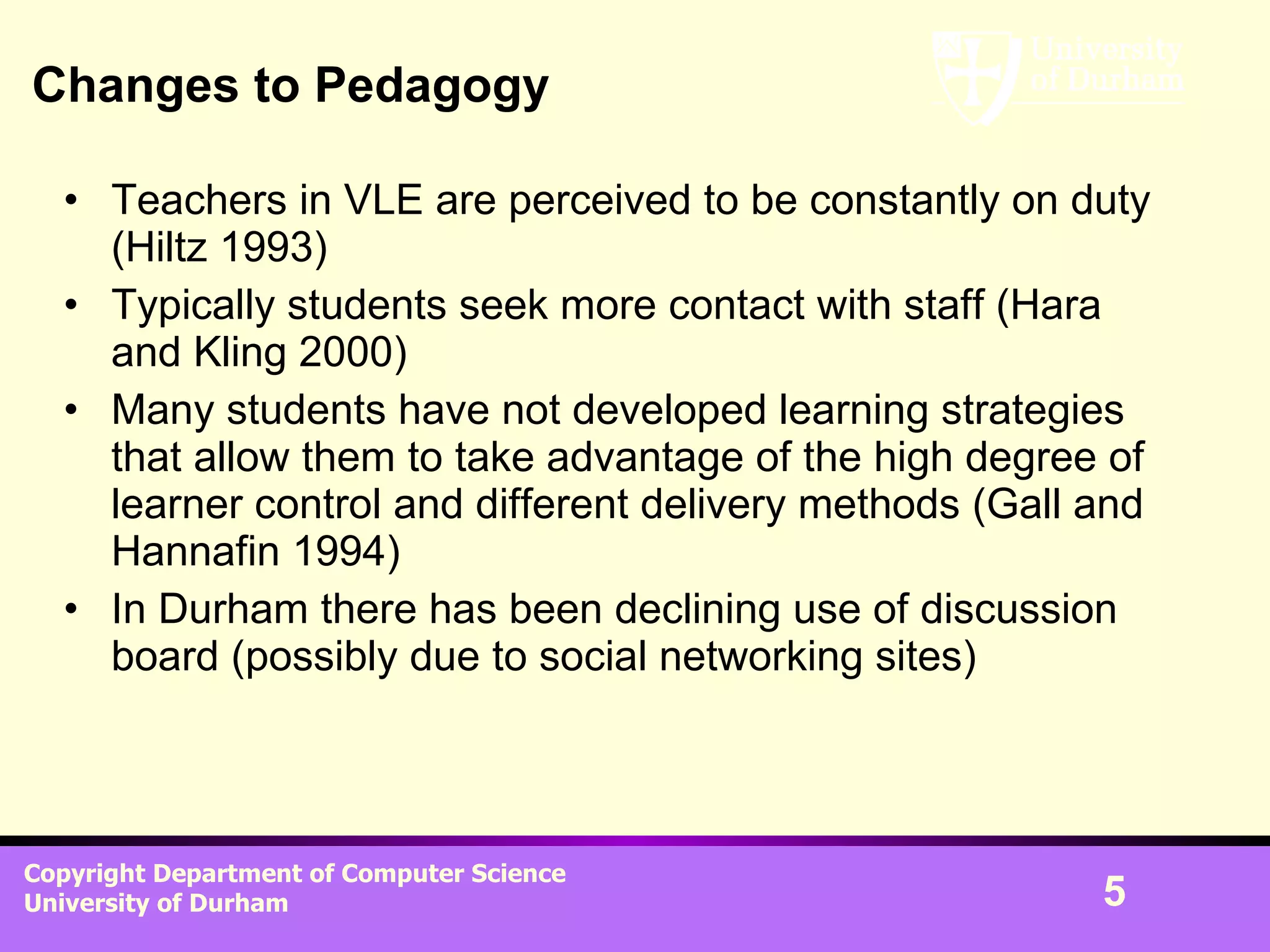 Changes to Pedagogy Teachers in VLE are perceived to be constantly on duty (Hiltz 1993) Typically students seek more contact with staff (Hara and Kling 2000) Many students have not developed learning strategies that allow them to take advantage of the high degree of learner control and different delivery methods (Gall and Hannafin 1994) In Durham there has been declining use of discussion board (possibly due to social networking sites) 