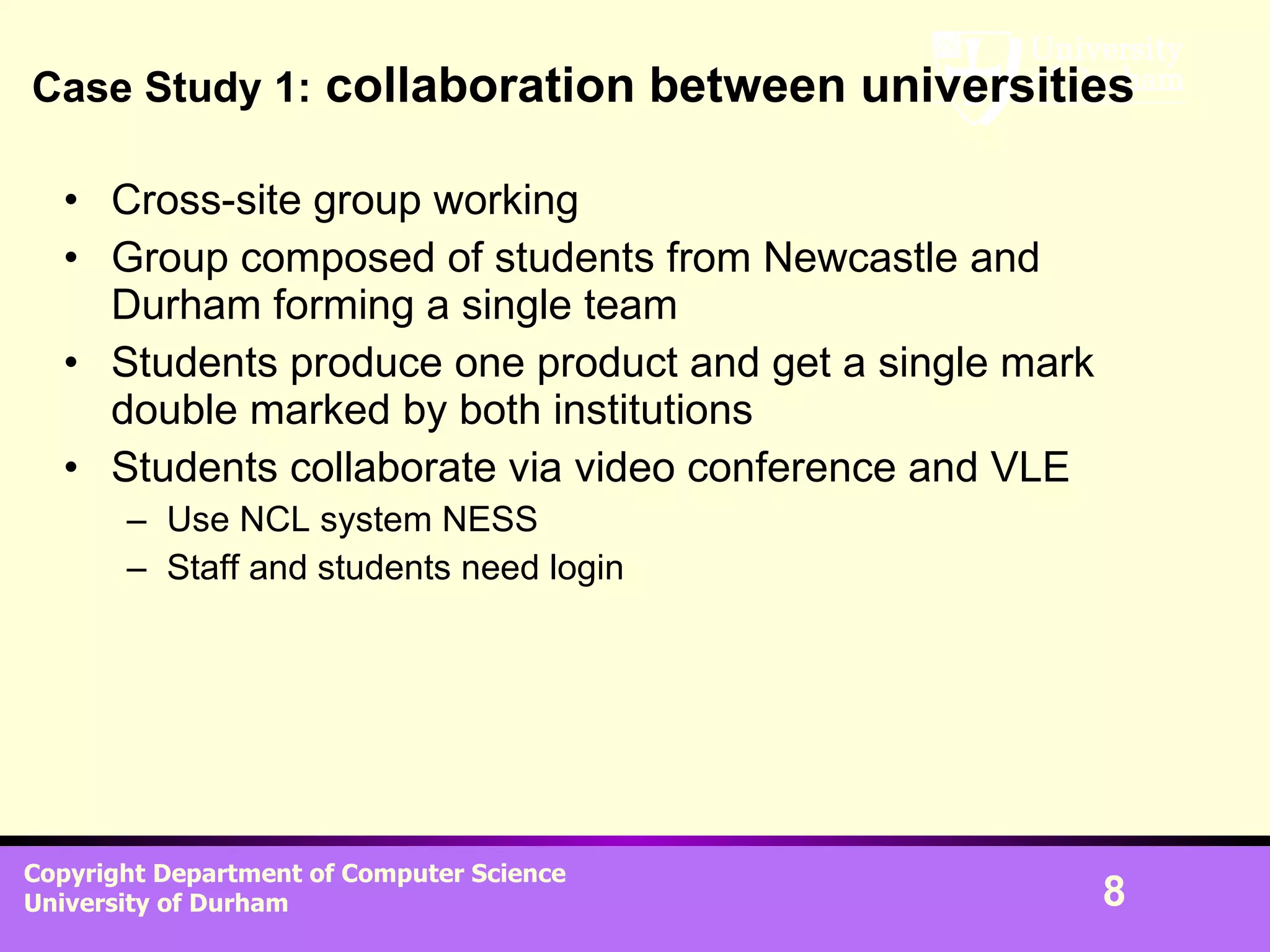 Case Study 1:  collaboration between universities Cross-site group working Group composed of students from Newcastle and Durham forming a single team Students produce one product and get a single mark double marked by both institutions Students collaborate via video conference and VLE Use NCL system NESS Staff and students need login  