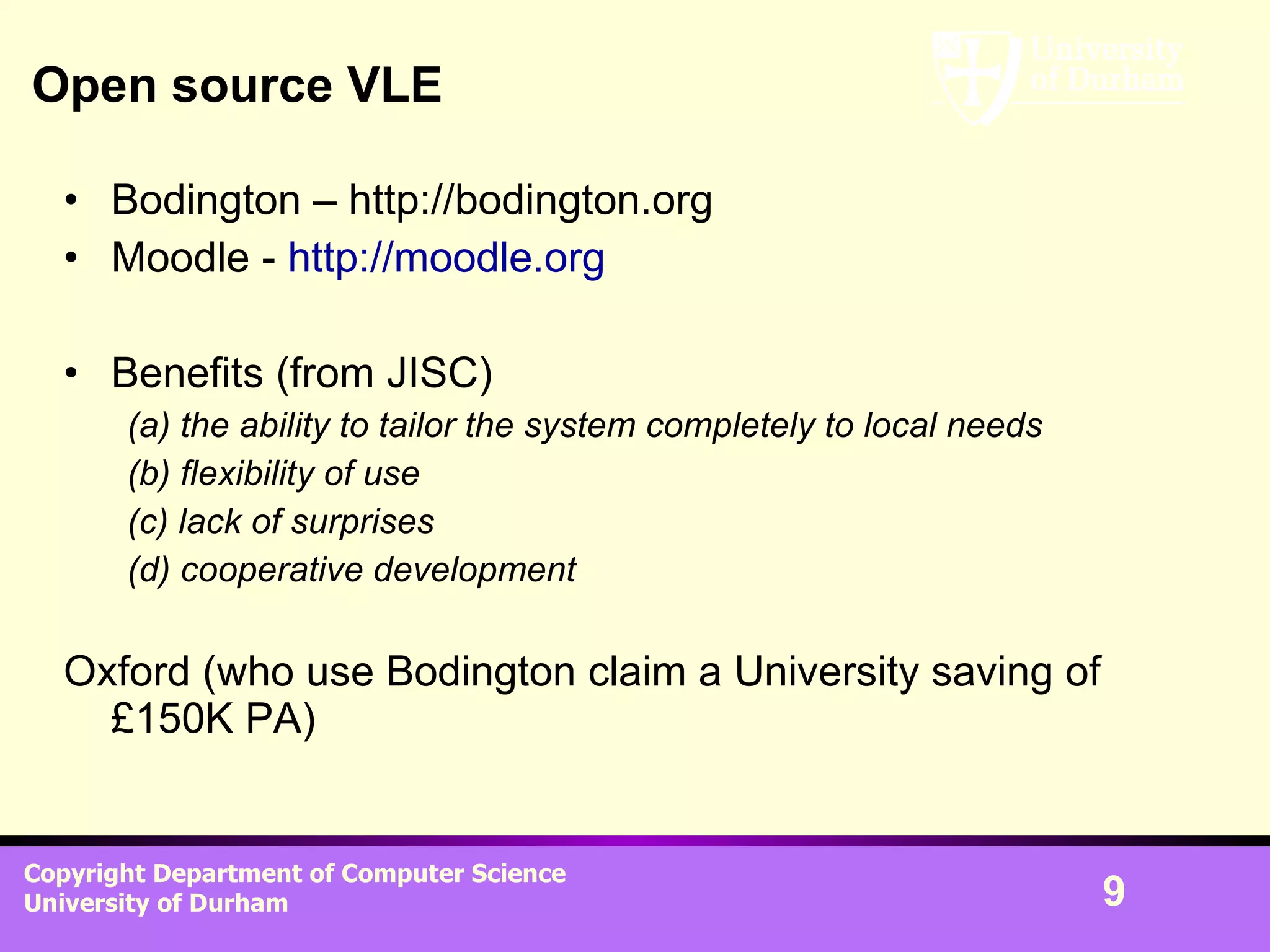 Open source VLE Bodington – http://bodington.org Moodle -  http://moodle.org Benefits (from JISC) (a) the ability to tailor the system completely to local needs   (b) flexibility of use   (c) lack of surprises   (d) cooperative development   Oxford (who use Bodington claim a University saving of £150K PA) 