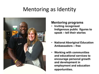 Mentoring as Identity
Mentoring programs
• Inviting recognised
Indigenous public figures to
speak – tell their stories
• National Aboriginal Education
Ambassadors – free
• Working with communities
and educational services to
encourage personal growth
and development in
employment and education
opportunities.
 