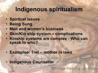Indigenous spiritualism
• Spiritual issues
• Being Sung
• Men and women's business
• Skin/Kin ship system – complications
• Kinship systems are complex - Who can
speak to who?
• Examples: Tiwi – mother in laws
• Indigenous Counsellor
 