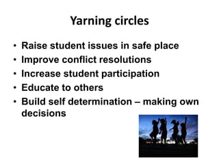 Yarning circles
• Raise student issues in safe place
• Improve conflict resolutions
• Increase student participation
• Educate to others
• Build self determination – making own
decisions
 