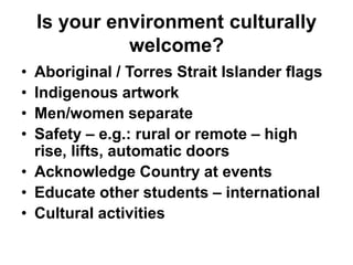 Is your environment culturally
welcome?
• Aboriginal / Torres Strait Islander flags
• Indigenous artwork
• Men/women separate
• Safety – e.g.: rural or remote – high
rise, lifts, automatic doors
• Acknowledge Country at events
• Educate other students – international
• Cultural activities
 