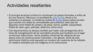 Actividades resaltantes
• El principal atractivo turístico lo constituyen las playas formadas a orillas de
los ríos Paraná y Tebicuary. La localidad de Villa Florida ofrece a los
visitantes sus paisajes. La moderna ciudad de Ayolas posee clubes sociales
que cuentan con todas las comodidades para practicar todo tipo de
deportes como fútbol de campo y de playa, tennis, paddle, basquetball,
fútbol de salón, gym, patinaje, atletismo, entre otros.
• Este departamento se destaca también por haber sido protagonista de la
tarea de evangelización de los sacerdotes jesuítas que fundaron en el lugar
numerosas reducciones. Varios pueblos conservan las reliquias de esa
época como las construcciones coloniales, y las iglesias. Parte de este
patrimonio histórico está expuesto en museos con muestras de los tallados
en madera realizados por los indígenas en la reducciones.
 