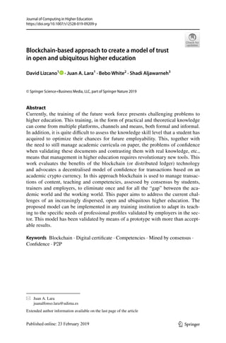 Vol.:(0123456789)
Journal of Computing in Higher Education
https://doi.org/10.1007/s12528-019-09209-y
1 3
Blockchain‑based approach to create a model of trust
in open and ubiquitous higher education
David Lizcano1
   · Juan A. Lara1
 · Bebo White2
 · Shadi Aljawarneh3
© Springer Science+Business Media, LLC, part of Springer Nature 2019
Abstract
Currently, the training of the future work force presents challenging problems to
higher education. This training, in the form of practical and theoretical knowledge
can come from multiple platforms, channels and means, both formal and informal.
In addition, it is quite difficult to assess the knowledge skill level that a student has
acquired to optimize their chances for future employability. This, together with
the need to still manage academic curricula on paper, the problems of confidence
when validating these documents and contrasting them with real knowledge, etc.,
means that management in higher education requires revolutionary new tools. This
work evaluates the benefits of the blockchain (or distributed ledger) technology
and advocates a decentralised model of confidence for transactions based on an
academic crypto currency. In this approach blockchain is used to manage transac-
tions of content, teaching and competencies, assessed by consensus by students,
trainers and employers, to eliminate once and for all the “gap” between the aca-
demic world and the working world. This paper aims to address the current chal-
lenges of an increasingly dispersed, open and ubiquitous higher education. The
proposed model can be implemented in any training institution to adapt its teach-
ing to the specific needs of professional profiles validated by employers in the sec-
tor. This model has been validated by means of a prototype with more than accept-
able results.
Keywords  Blockchain · Digital certificate · Competencies · Mined by consensus ·
Confidence · P2P
*	 Juan A. Lara
	juanalfonso.lara@udima.es
Extended author information available on the last page of the article
 