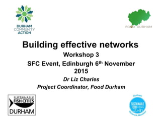 Building effective networks
Workshop 3
SFC Event, Edinburgh 6th November
2015
Dr Liz Charles
Project Coordinator, Food Durham
 