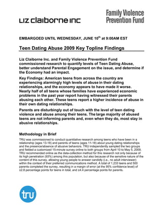 EMBARGOED UNTIL WEDNESDAY, JUNE 10th at 9:00AM EST

Teen Dating Abuse 2009 Key Topline Findings

Liz Claiborne Inc. and Family Violence Prevention Fund
commissioned research to quantify levels of Teen Dating Abuse,
better understand Parental Engagement on the issue, and determine if
the Economy had an impact.
Key Findings: American teens from across the country are
experiencing alarmingly high levels of abuse in their dating
relationships, and the economy appears to have made it worse.
Nearly half of all teens whose families have experienced economic
problems in the past year report having witnessed their parents
abusing each other. These teens report a higher incidence of abuse in
their own dating relationships.
Parents are disturbingly out of touch with the level of teen dating
violence and abuse among their teens. The large majority of abused
teens are not informing parents and, even when they do, most stay in
abusive relationships.

Methodology in Brief
TRU was commissioned to conduct quantitative research among teens who have been in a
relationship (ages 13-18) and parents of teens (ages 11-18) about young dating relationships
and the presence/absence of abusive behaviors. TRU independently sampled the two groups
and fielded a customized 15-minute survey online to both groups from April 10 to May 5, 2009.
TRU recommended online as the data-collection method for this research not only because of
its high penetration (93%) among this population, but also because of the sensitive nature of the
content of this survey, allowing young people to answer candidly (i.e., no adult interviewer)
within the context of their preferred communications method. A total of 1,233 teens and 500
parents completed the survey, resulting in a margin of error (at the 95% confidence level) of
±2.8 percentage points for teens in total, and ±4.4 percentage points for parents.
 