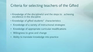 Criteria for selecting teachers of the Gifted
• Knowledge of the discipline(s) and the steps to achieving
excellence in the discipline
• Knowledge of gifted students‟ characteristics
• Knowledge of a variety of instructional strategies
• Knowledge of appropriate curricular modifications
• Willingness to grow and change
• Ability to translate knowledge into practice
 