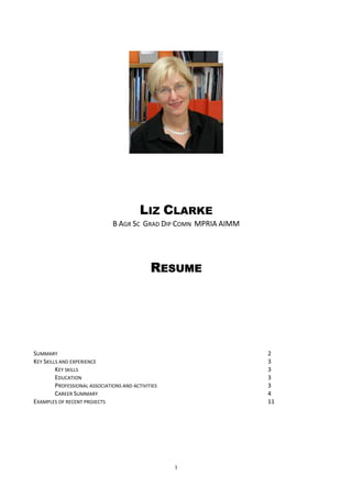 LIZ CLARKE
                               B AGR SC GRAD DIP COMN MPRIA AIMM




                                              RESUME




SUMMARY                                                            2
KEY SKILLS AND EXPERIENCE                                          3
         KEY SKILLS                                                3
         EDUCATION                                                 3
         PROFESSIONAL ASSOCIATIONS AND ACTIVITIES                  3
         CAREER SUMMARY                                            4
EXAMPLES OF RECENT PROJECTS                                        11




                                                    1
 