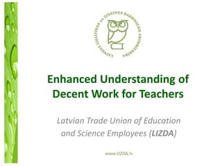Enhanced Understanding of
 Decent Work for Teachers

 Latvian Trade Union of Education
  and Science Employees (LIZDA)

             www.LIZDA.lv
 