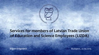 Services for members of Latvian Trade Union
of Education and Science Employees (LIZDA)
Budapest, 22.04.2015.Edgars Grigorjevs
 