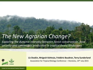 Liz Deakin, Mrigesh Kshtryia, Frédéric Baudron, Terry Sunderland
Association for Tropical Biology Conference – Honolulu, 14th July 2015
The New Agrarian Change?
Exploring the dynamic interplay between forest conservation, food
security and commodity production in tropical forest landscapes
 