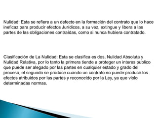 Nulidad: Esta se refiere a un defecto en la formación del contrato que lo hace
ineficaz para producir efectos Jurídicos, a su vez, extingue y libera a las
partes de las obligaciones contraídas, como si nunca hubiera contratado.
Clasificación de La Nulidad: Esta se clasifica es dos, Nulidad Absoluta y
Nulidad Relativa, por lo tanto la primera tiende a proteger un interes publico
que puede ser alegado por las partes en cualquier estado y grado del
proceso, el segundo se produce cuando un contrato no puede producir los
efectos atribuidos por las partes y reconocido por la Ley, ya que violo
determinadas normas.
 
