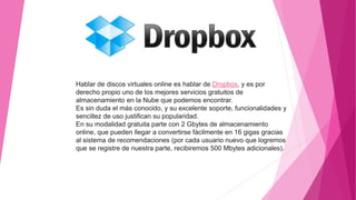 Hablar de discos virtuales online es hablar de Dropbox, y es por
derecho propio uno de los mejores servicios gratuitos de
almacenamiento en la Nube que podemos encontrar.
Es sin duda el más conocido, y su excelente soporte, funcionalidades y
sencillez de uso justifican su popularidad.
En su modalidad gratuita parte con 2 Gbytes de almacenamiento
online, que pueden llegar a convertirse fácilmente en 16 gigas gracias
al sistema de recomendaciones (por cada usuario nuevo que logremos
que se registre de nuestra parte, recibiremos 500 Mbytes adicionales).
 