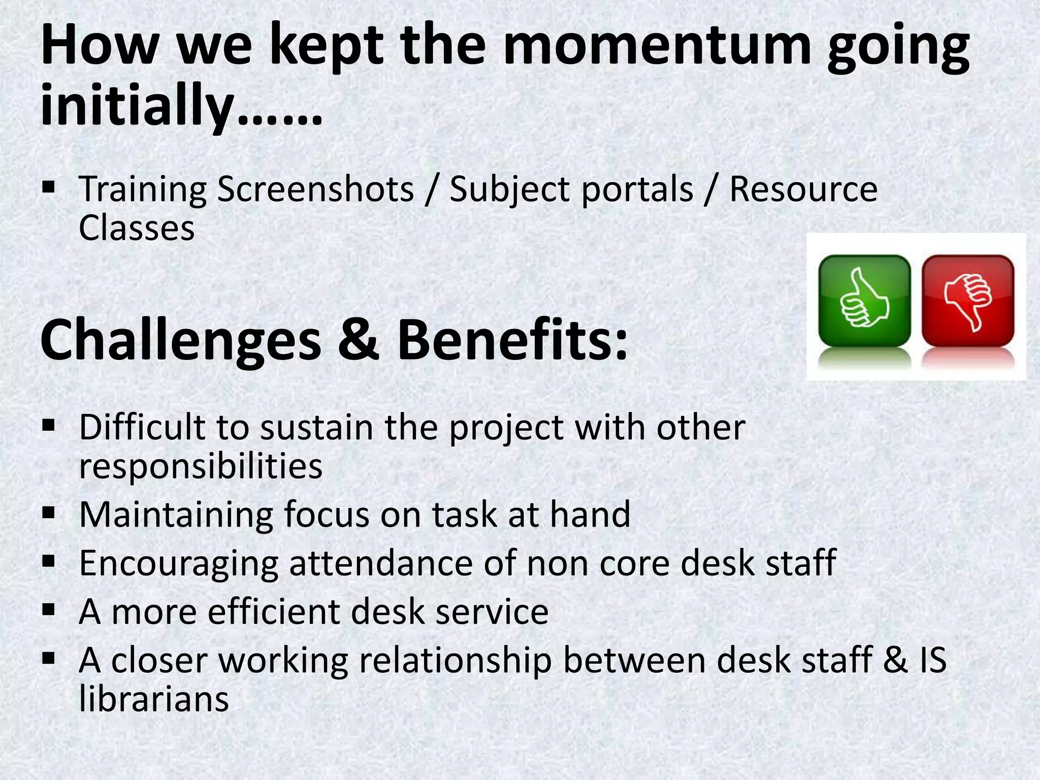 How we kept the momentum going
initially……
 Training Screenshots / Subject portals / Resource
Classes

Challenges & Benefits:
 Difficult to sustain the project with other
responsibilities
 Maintaining focus on task at hand
 Encouraging attendance of non core desk staff
 A more efficient desk service
 A closer working relationship between desk staff & IS
librarians

 