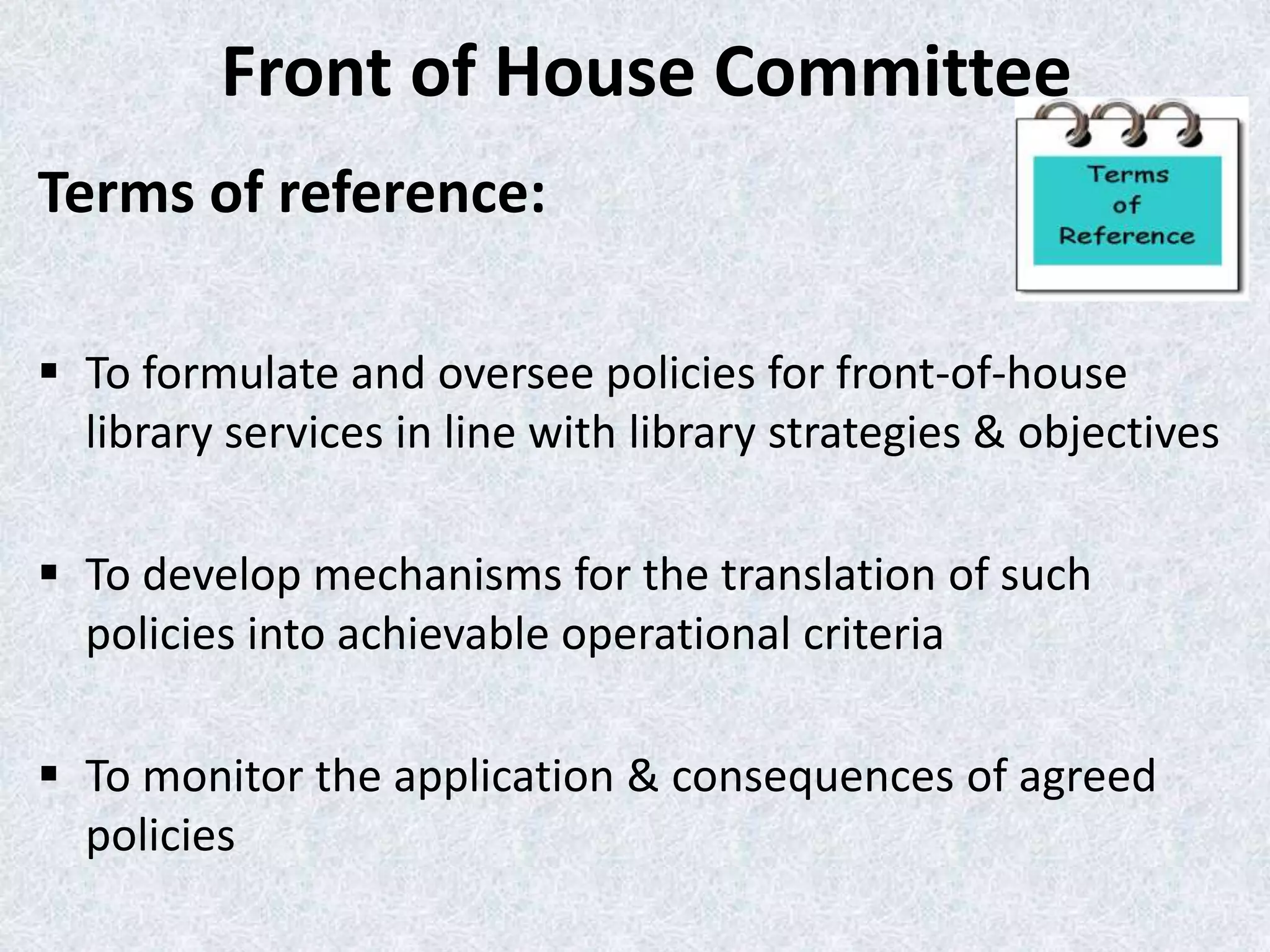 Front of House Committee
Terms of reference:
 To formulate and oversee policies for front-of-house
library services in line with library strategies & objectives
 To develop mechanisms for the translation of such
policies into achievable operational criteria
 To monitor the application & consequences of agreed
policies

 