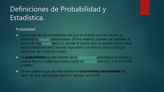 Definiciones de Probabilidad y
Estadística.
Probabilidad:
 Es el conjunto de posibilidades de que un evento ocurra o no en un
momento y tiempo determinado. Dichos eventos pueden ser medibles a
través de una escala de 0 a 1, donde el evento que no pueda ocurrir tiene
una probabilidad de 0 (evento imposible) y un evento que ocurra con
certeza es de 1 (evento cierto).
 La probabilidad es una medida de la certidumbre asociada a un suceso o
evento futuro y suele expresarse como un número entre 0 y 1 (o entre 0%
y 100%).
 Es una palabra que permite resaltar la característica de probable (es
decir, de que algo pueda ocurrir o resultar verosímil)
 