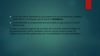  Es la rama de las Matemáticas que proporciona los fundamentos, modelos
matemáticos y el lenguaje que se usa en la Estadística.
 La probabilidad es simplemente qué tan posible es que ocurra un evento
determinado.
Cuando no estamos seguros del resultado de un evento, podemos hablar de
la probabilidad de ciertos resultados: qué tan común es que ocurran. Al
análisis de los eventos gobernados por la probabilidad se le llama estadística.
 