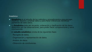 Estadística:
 Estadística es el estudio de los métodos y procedimientos para recoger,
clasificar, resumir y analizar datos y para hacer inferencias científicas
partiendo de tales datos.
 La Estadística trata del recuento, ordenación y clasificación de los datos
obtenidos por las observaciones, para poder hacer comparaciones y sacar
conclusiones.
Un estudio estadístico consta de las siguientes fases:
-Recogida de datos.
-Organización y representación de datos.
-Análisis de datos.
-Obtención de conclusiones.
 