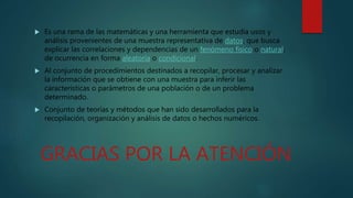  Es una rama de las matemáticas y una herramienta que estudia usos y
análisis provenientes de una muestra representativa de datos, que busca
explicar las correlaciones y dependencias de un fenómeno físico o natural,
de ocurrencia en forma aleatoria o condicional.
 Al conjunto de procedimientos destinados a recopilar, procesar y analizar
la información que se obtiene con una muestra para inferir las
características o parámetros de una población o de un problema
determinado.
 Conjunto de teorías y métodos que han sido desarrollados para la
recopilación, organización y análisis de datos o hechos numéricos.
GRACIAS POR LA ATENCIÓN
 