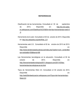 REFEERENCIAS
Clasificación de las herramientas. Consultado el 30 de septiembre
de 2013. Disponible en: http://tic-m2-cadiz-
jm.wikispaces.com/Clasificaci%C3%B3n+de+las+herramientas+web+2
.0
Herramienta de la web. Consultado el 02 de octubre de 2013. Disponible
en: http://es.wikipedia.org/wiki/Web_2.0
Herramientas web 2.0. Consultado el 02 de octubre de 2013 de 2013.
Disponible en:
http://www.tendenciaseducativas.es/index.php?option=com_content&vi
ew=article&id=50&Itemid=88
Las Herramientas tecnológicas en la educación. Consultado el 02 de
octubre de 2013. Disponible en:
http://herramientastecnologicas2011.blogspot.com/2011/03/las-
herramientas-tecnologicas-en-la.html
Tipos de Herramientas Web 2.0. Consultado el 02 octubre de 2013.
Disponible en:
http://web20enlaeducacion.wikispaces.com/Tipos+de+herramientas+
Web+2.0
 
