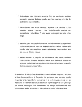 Aplicaciones para compartir recursos: Son las que hacen posibles
compartir recursos digitales creadas por los usuarios a través de
plataformas especializadas.
Herramientas para crear recursos: aquellas que permiten a los
usuarios generar recursos que posteriormente pueden ser
compartidos y difundidos. A este grupo pertenecen las wikis y los
blogs.
Servicios para recuperar información: Son herramientas que permiten
organizar recursos a partir de necesidades informativas del usuario
que las elige esto permite un acceso selectivo de los contenidos web
así como la difusión masiva.
Redes sociales: El conjunto de herramientas para crear y diseñar
comunidades virtuales, espacios donde sus miembros establecen
vínculos, contactos e intercambian contenidos motivados por una serie
de intereses comunes a todos.
Los avances tecnológicos en nuestra época son cada vez mayores y se debe
enfocar la educación en la formación del alumnado para que este pueda
responder a las necesidades cambiantes de la sociedad, es por eso que es
necesario el desarrollo de nuevas destrezas cognitivas para el uso y manejo
de nuevas tecnologías. Las herramientas de trabajo desarrollan que son
utilizadas en la vida laboral es por eso que es necesario saberlas aplicar.
 