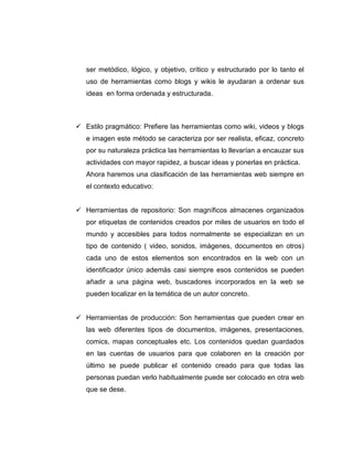 ser metódico, lógico, y objetivo, crítico y estructurado por lo tanto el
uso de herramientas como blogs y wikis le ayudaran a ordenar sus
ideas en forma ordenada y estructurada.
Estilo pragmático: Prefiere las herramientas como wiki, videos y blogs
e imagen este método se caracteriza por ser realista, eficaz, concreto
por su naturaleza práctica las herramientas lo llevarían a encauzar sus
actividades con mayor rapidez, a buscar ideas y ponerlas en práctica.
Ahora haremos una clasificación de las herramientas web siempre en
el contexto educativo:
Herramientas de repositorio: Son magníficos almacenes organizados
por etiquetas de contenidos creados por miles de usuarios en todo el
mundo y accesibles para todos normalmente se especializan en un
tipo de contenido ( video, sonidos, imágenes, documentos en otros)
cada uno de estos elementos son encontrados en la web con un
identificador único además casi siempre esos contenidos se pueden
añadir a una página web, buscadores incorporados en la web se
pueden localizar en la temática de un autor concreto.
Herramientas de producción: Son herramientas que pueden crear en
las web diferentes tipos de documentos, imágenes, presentaciones,
comics, mapas conceptuales etc. Los contenidos quedan guardados
en las cuentas de usuarios para que colaboren en la creación por
último se puede publicar el contenido creado para que todas las
personas puedan verlo habitualmente puede ser colocado en otra web
que se dese.
 