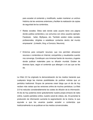 para acceder al contenido y modificarlo, suelen mantener un archivo
histórico de las versiones anteriores y facilitan la realización de copias
de seguridad de los contenidos.
Redes sociales: Sitios web donde cada usuario tiene una página
donde publica contenidos y se comunica con otros usuarios ejemplo:
Facebook, twiter, MySpace, etc. También existen redes sociales
profesionales, dirigidas a establecer contactos dentro del mundo
empresarial (LinkedIn, Xing, e Conozco, Neurona).
Entornos para compartir recursos: que nos permiten almacenar
recursos o contenidos en Internet, compartirlos y visualizarlos cuando
nos convenga. Constituyen una inmensa fuente de recursos y lugares
donde publicar materiales para su difusión mundial. Existen de
diversos tipos, según el contenido que albergan o el uso que se les
da.
La Web 2.0 ha originado la democratización de los medios haciendo que
cualquiera tenga las mismas posibilidades de publicar noticias que un
periódico tradicional. Grupos de personas crean blogs que al día de hoy
reciben más visitas que las versiones online de muchos periódicos. La Web
2.0 ha reducido considerablemente los costes de difusión de la información.
Al día de hoy podemos tener gratuitamente nuestra propia emisora de radio
online, nuestro periódico online, nuestro canal de vídeos, etc. Al aumentar la
producción de información aumenta la segmentación de la misma, lo que
equivale a que los usuarios puedan acceder a contenidos que
tradicionalmente no se publican en los medios convencionales.
 
