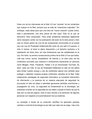 Cada uno de los internautas de la Web 2.0 son “autores” de los contenidos
que vuelcan en la Red, siempre que se trate de “creaciones originales”. Sin
embargo, nada obsta para que una obra de “nueva creación” pueda incluir,
total o parcialmente, una obra previa de otro autor. Esto es lo que se
denomina “obra compuesta”. Para evitar problemas tipificados legalmente
sería necesario contar con la autorización del autor de la obra previa o bien
usar la misma dentro de una de las excepciones reconocidas en la propia
Ley (ver Ley de Propiedad Intelectual).Ser autor de una web 2.0 supone, ni
más ni menos, el tener la plena disposición y el derecho exclusivo a la
explotación de dicha obra, sin más limitaciones que las establecidas en la
Ley. Por tanto, la primera consecuencia jurídica de la Web 2.0 es que todos,
más que nunca, somos “propietarios” de Internet y, en todo caso, de los
contenidos concretos que creamos e introducimos diariamente en servicios
como Blogger, Flickr, Facebook, Twitter o el ya mencionado YouTube. Es
decir, cada vez más, la Ley de Propiedad Intelectual no sólo se nos aplica
para limitar nuestro acceso y uso de contenidos ajenos sino también para
proteger y defender nuestros propios contenidos volcados en la Red. Falta
implementar estrategias de seguridad informática, el constante intercambio
de información y la carencia de un sistema adecuado de seguridad ha
provocado el robo de datos e identidad generando pérdidas económicas y
propagación de virus. La seguridad es fundamental en la tecnología, las
empresas invierten en la seguridad de sus datos y quizás el hecho de que la
web aún no sea tan segura, crea un leve rechazo a la transición de algunas
personas con respecto a la automatización de sus sistemas.
La sociedad a través de su evolución científica ha generado grandes
cambios a nivel de la tecnología es por ello que cada vez se exige más a los
 